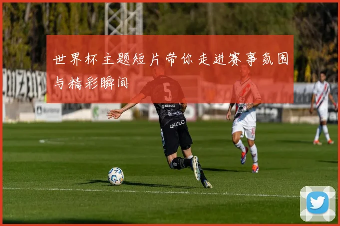 世界杯主题短片带你走进赛事氛围与精彩瞬间