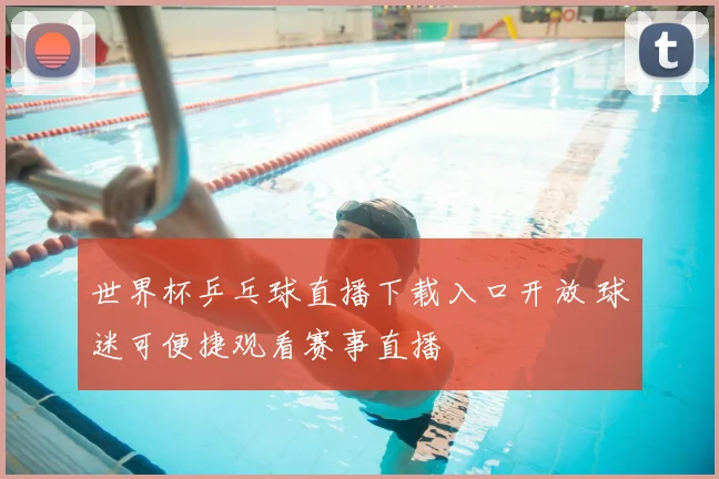 世界杯乒乓球直播下载入口开放 球迷可便捷观看赛事直播