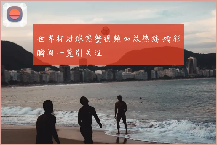 世界杯进球完整视频回放热播 精彩瞬间一览引关注