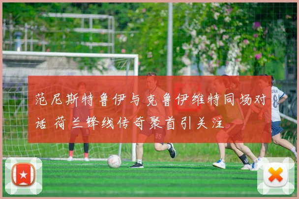 范尼斯特鲁伊与克鲁伊维特同场对话 荷兰锋线传奇聚首引关注