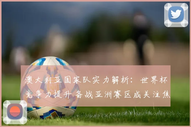 澳大利亚国家队实力解析：世界杯竞争力提升 备战亚洲赛区成关注焦点