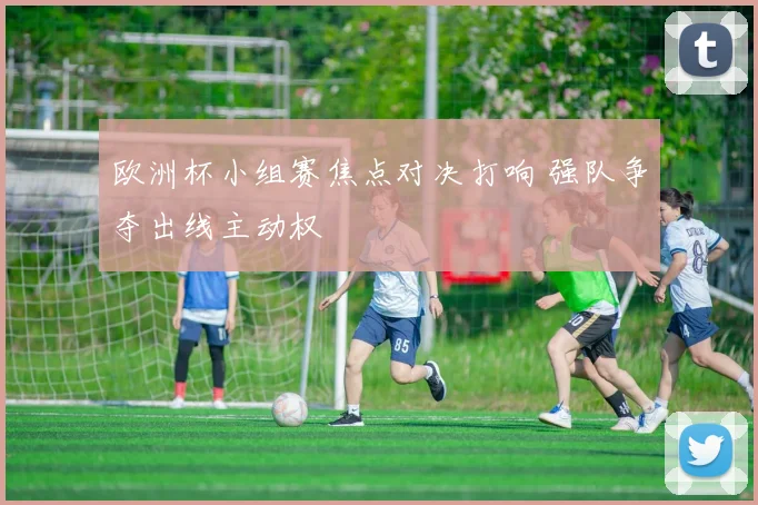 欧洲杯小组赛焦点对决打响 强队争夺出线主动权