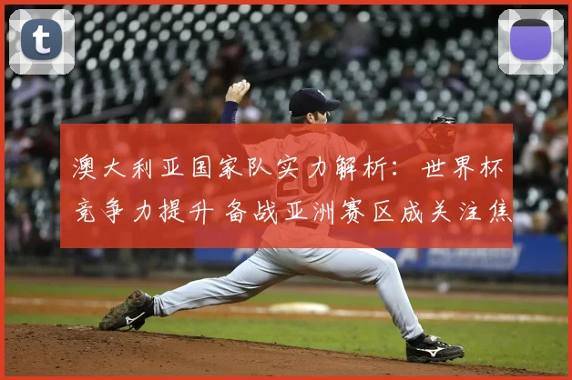 澳大利亚国家队实力解析：世界杯竞争力提升 备战亚洲赛区成关注焦点