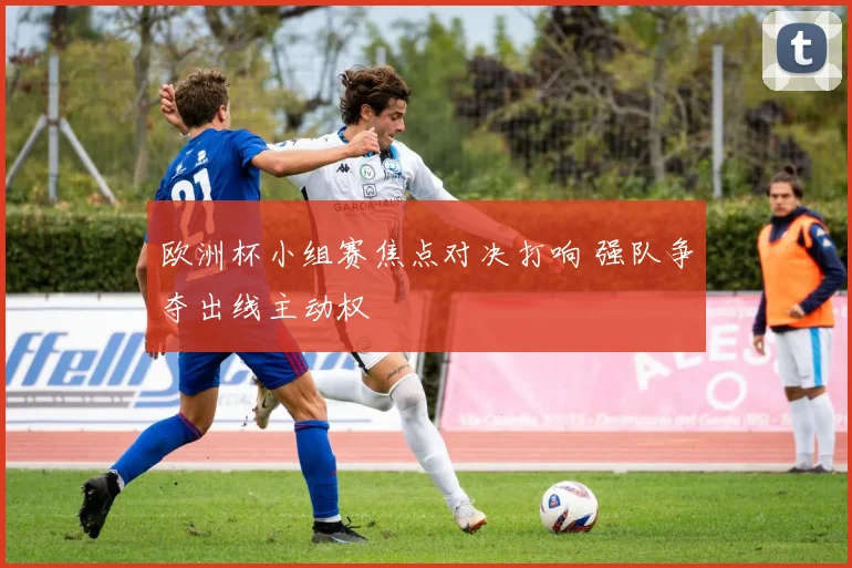 欧洲杯小组赛焦点对决打响 强队争夺出线主动权