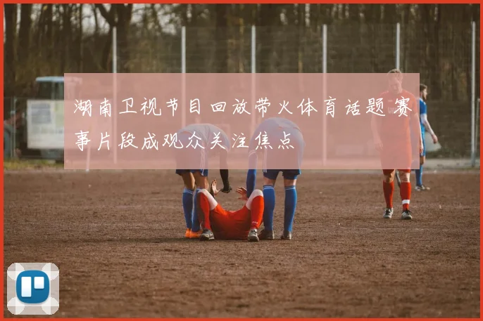 湖南卫视节目回放带火体育话题 赛事片段成观众关注焦点